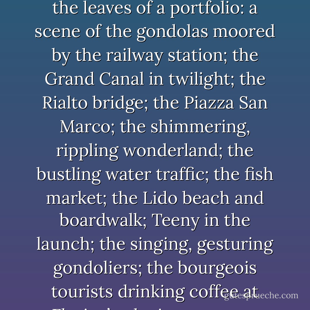 Venice appeared to me as in a recurring dream, a place once visited and now fixed in memory like images on a photographer’s plates so that my return was akin to turning the leaves of a portfolio: a scene of the gondolas moored by the railway station; the Grand Canal in twilight; the Rialto bridge; the Piazza San Marco; the shimmering, rippling wonderland; the bustling water traffic; the fish market; the Lido beach and boardwalk; Teeny in the launch; the singing, gesturing gondoliers; the bourgeois tourists drinking coffee at Florian’s; the importunate beggars; the drowned girl’s ghost haunting the Bridge of Sighs; the pigeons, mosquitoes and fetor of decay. - Gary Inbinder