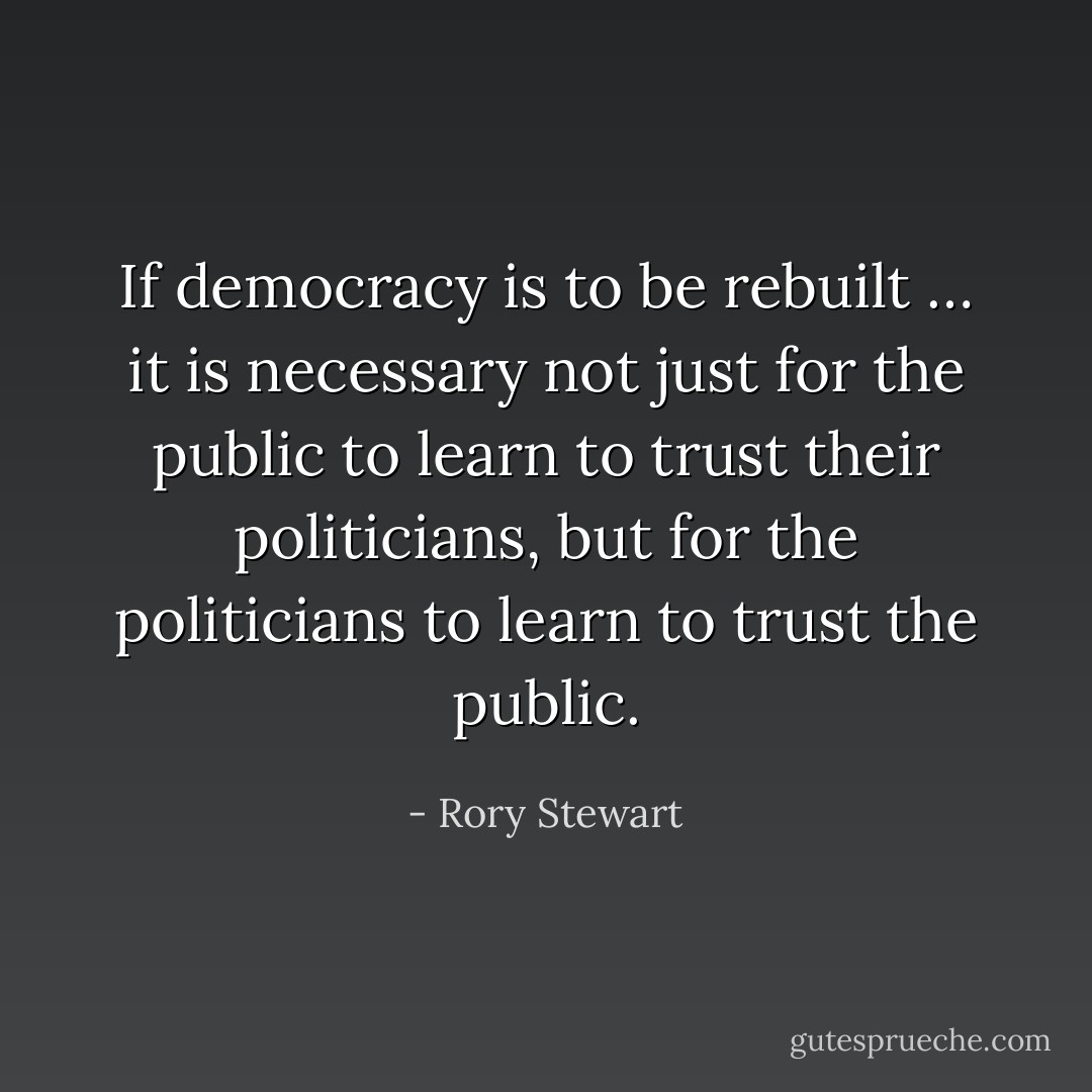 If democracy is to be rebuilt … it is necessary not just for the public to learn to trust their politicians, but for the politicians to learn to trust the public. - Rory Stewart