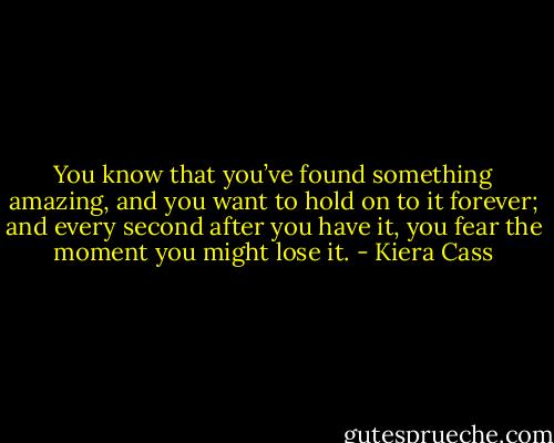 You know that you’ve found something amazing, and you want to hold on to it forever; and every second after you have it, you fear the moment you might lose it. - Kiera Cass