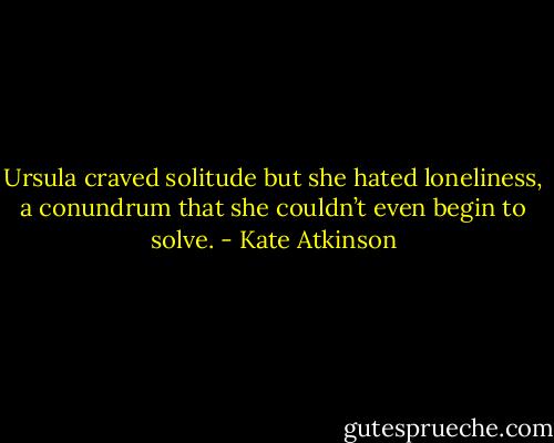 Ursula craved solitude but she hated loneliness, a conundrum that she couldn’t even begin to solve. - Kate Atkinson
