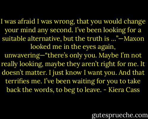 I was afraid I was wrong, that you would change your mind any second. I’ve been looking for a suitable alternative, but the truth is …”—Maxon looked me in the eyes again, unwavering—“there’s only you. Maybe I’m not really looking, maybe they aren’t right for me. It doesn’t matter. I just know I want you. And that terrifies me. I’ve been waiting for you to take back the words, to beg to leave. - Kiera Cass