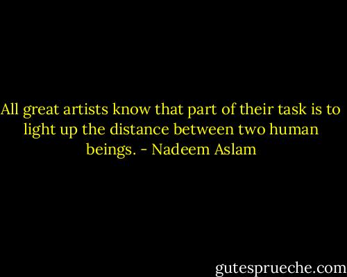 All great artists know that part of their task is to light up the distance between two human beings. - Nadeem Aslam