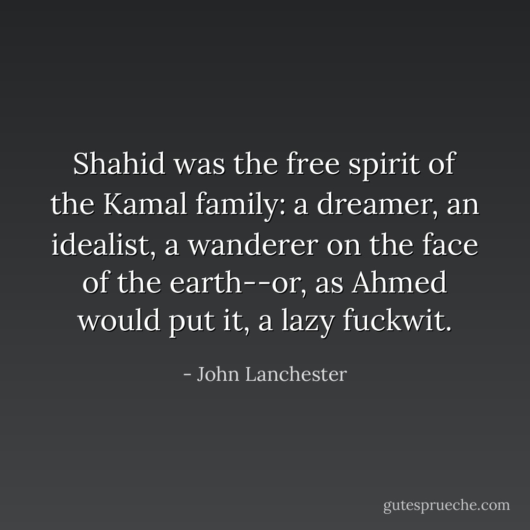 Shahid was the free spirit of the Kamal family: a dreamer, an idealist, a wanderer on the face of the earth--or, as Ahmed would put it, a lazy fuckwit. - John Lanchester