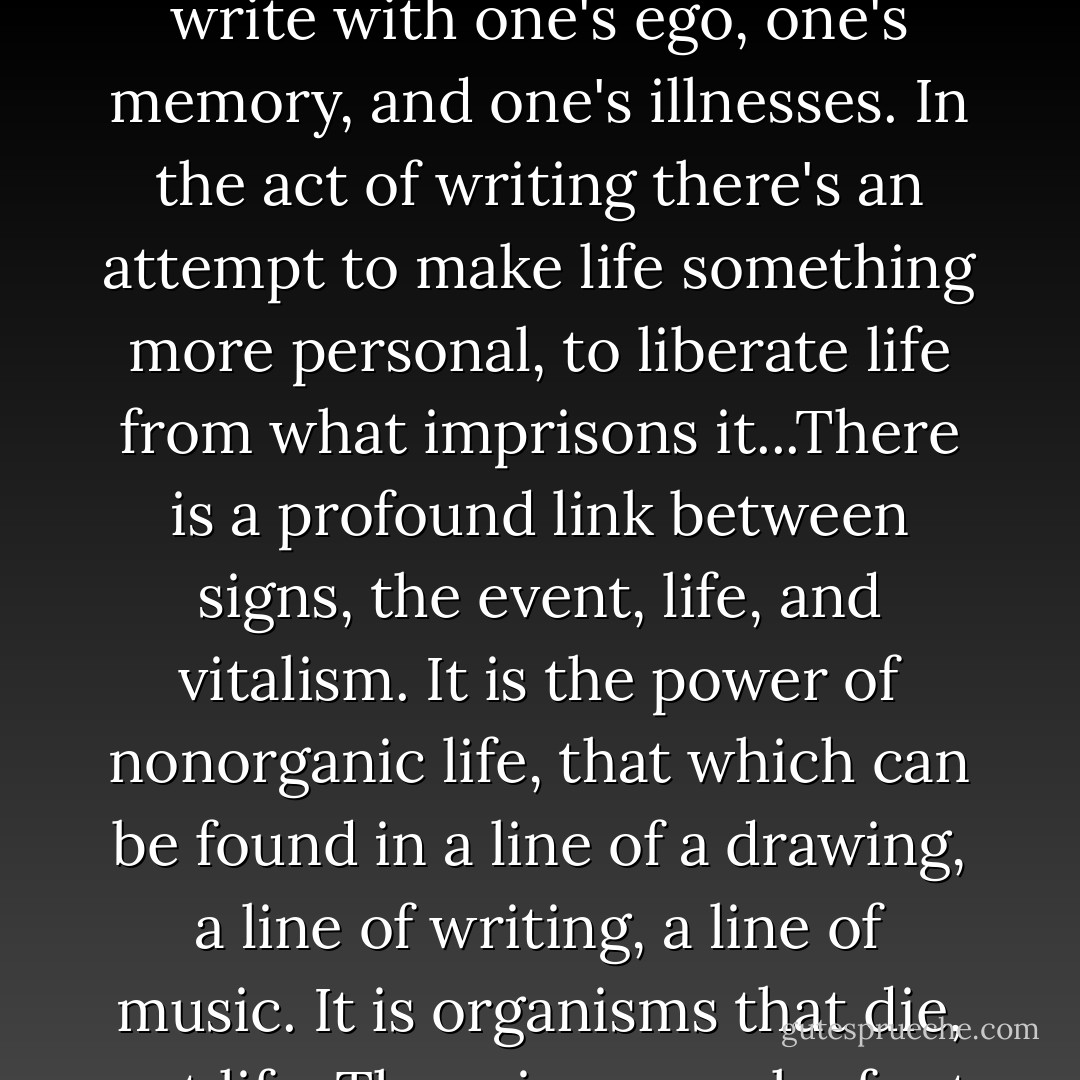 Signs imply ways of living, possibilities of existence, they are the symptoms of an overflowing (jaillissante) or exhausted (épuisée) life. But an artist cannot be content with an exhausted life, nor with a personal life. One does not write with one's ego, one's memory, and one's illnesses. In the act of writing there's an attempt to make life something more personal, to liberate life from what imprisons it...There is a profound link between signs, the event, life, and vitalism. It is the power of nonorganic life, that which can be found in a line of a drawing, a line of writing, a line of music. It is organisms that die, not life. There is no work of art that does not indicate an opening for life, a path between the cracks. Everything I have written has been vitalistic, at least I hope so, and constitutes a theory of signs and the event. - Gilles Deleuze