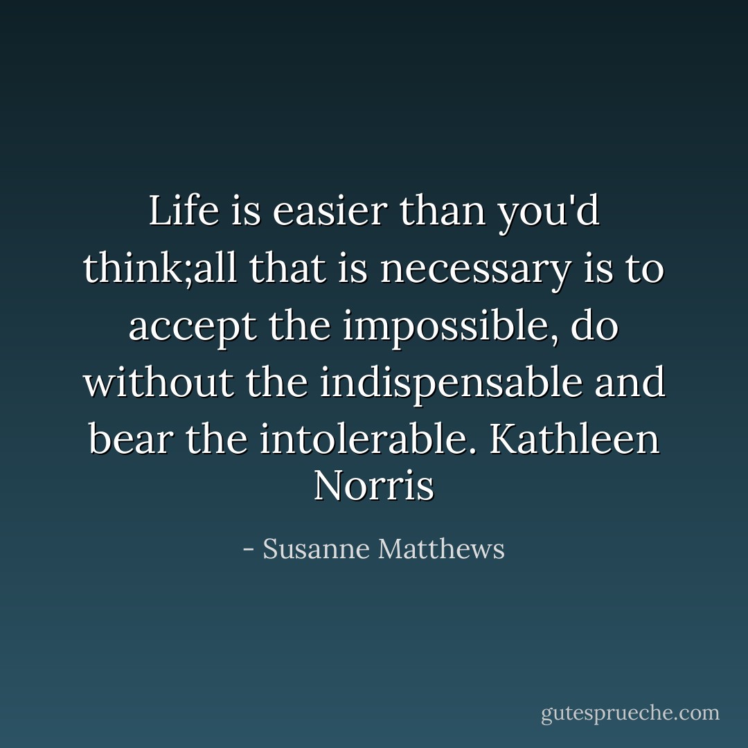 Life is easier than you'd think;all that is necessary is to accept the impossible, do without the indispensable and bear the intolerable. Kathleen Norris - Susanne Matthews