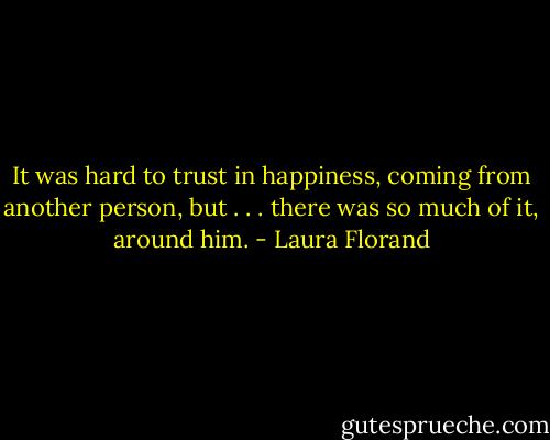 It was hard to trust in happiness, coming from another person, but . . . there was so much of it, around him. - Laura Florand