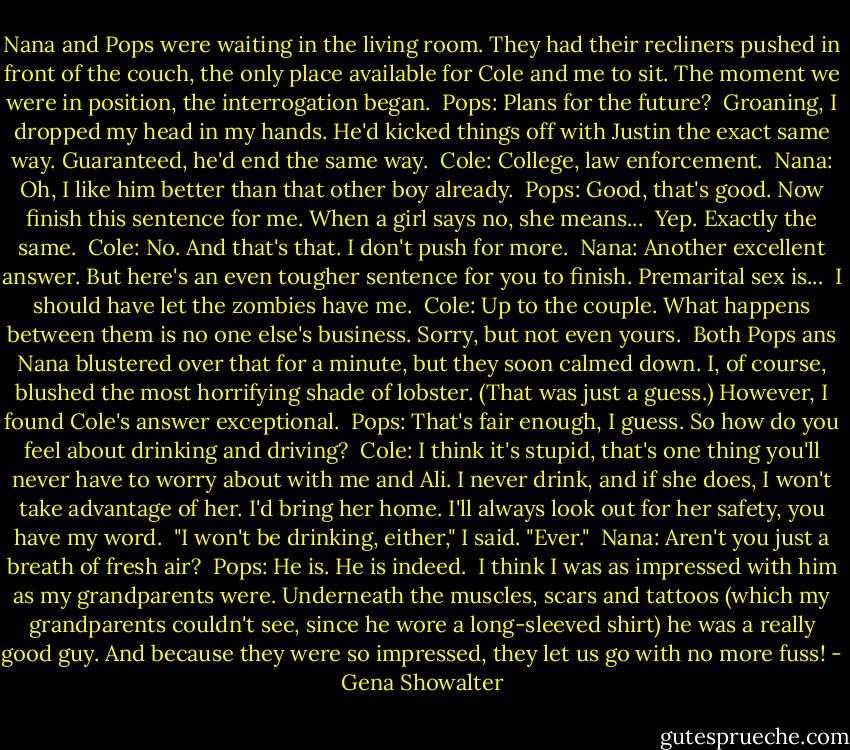 Nana and Pops were waiting in the living room. They had their recliners pushed in front of the couch, the only place available for Cole and me to sit. The moment we were in position, the interrogation began.<br /> Pops: Plans for the future?<br /> Groaning, I dropped my head in my hands. He'd kicked things off with Justin the exact same way. Guaranteed, he'd end the same way.<br /> Cole: College, law enforcement.<br /> Nana: Oh, I like him better than that other boy already.<br /> Pops: Good, that's good. Now finish this sentence for me. When a girl says no, she means...<br /> Yep. Exactly the same.<br /> Cole: No. And that's that. I don't push for more.<br /> Nana: Another excellent answer. But here's an even tougher sentence for you to finish. Premarital sex is...<br /> I should have let the zombies have me.<br /> Cole: Up to the couple. What happens between them is no one else's business. Sorry, but not even yours.<br /> Both Pops ans Nana blustered over that for a minute, but they soon calmed down. I, of course, blushed the most horrifying shade of lobster. (That was just a guess.) However, I found Cole's answer exceptional.<br /> Pops: That's fair enough, I guess. So how do you feel about drinking and driving?<br /> Cole: I think it's stupid, that's one thing you'll never have to worry about with me and Ali. I never drink, and if she does, I won't take advantage of her. I'd bring her home. I'll always look out for her safety, you have my word.<br /> "I won't be drinking, either," I said. "Ever."<br /> Nana: Aren't you just a breath of fresh air?<br /> Pops: He is. He is indeed.<br /> I think I was as impressed with him as my grandparents were. Underneath the muscles, scars and tattoos (which my grandparents couldn't see, since he wore a long-sleeved shirt) he was a really good guy. And because they were so impressed, they let us go with no more fuss! - Gena Showalter