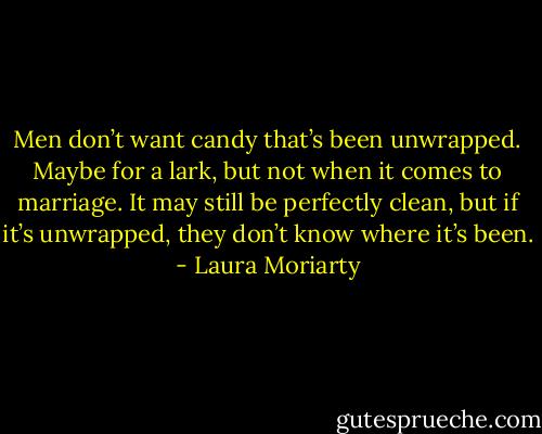 Men don’t want candy that’s been unwrapped. Maybe for a lark, but not when it comes to marriage. It may still be perfectly clean, but if it’s unwrapped, they don’t know where it’s been. - Laura Moriarty