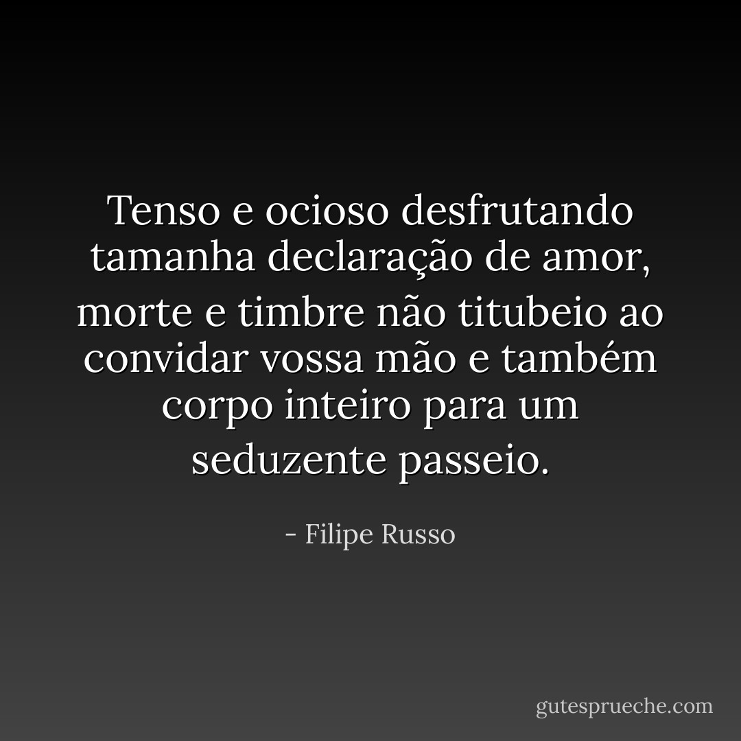 Tenso e ocioso desfrutando tamanha declaração de amor, morte e timbre não titubeio ao convidar vossa mão e também corpo inteiro para um seduzente passeio. - Filipe Russo