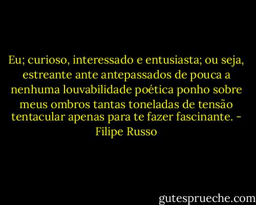 Eu; curioso, interessado e entusiasta; ou seja, estreante ante antepassados de pouca a nenhuma louvabilidade poética ponho sobre meus ombros tantas toneladas de tensão tentacular apenas para te fazer fascinante. - Filipe Russo