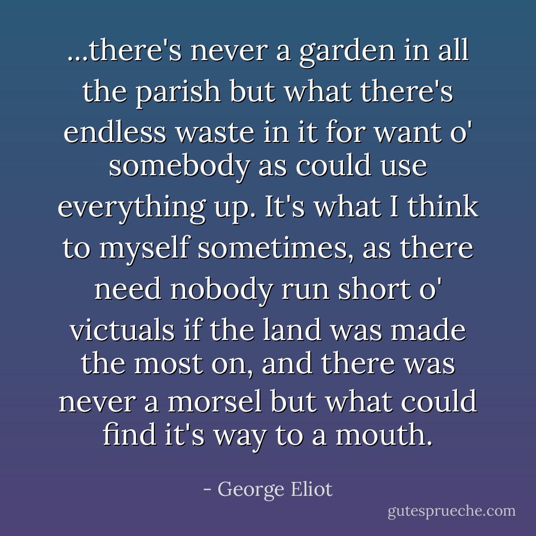 ...there's never a garden in all the parish but what there's endless waste in it for want o' somebody as could use everything up. It's what I think to myself sometimes, as there need nobody run short o' victuals if the land was made the most on, and there was never a morsel but what could find it's way to a mouth. - George Eliot