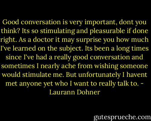 Good conversation is very important, dont you think? Its so stimulating and pleasurable if done right. As a doctor it may surprise you how much I've learned on the subject. Its been a long times since I've had a really good conversation and sometimes I nearly ache from wishing someone would stimulate me. But unfortunately I havent met anyone yet who I want to really talk to. - Laurann Dohner