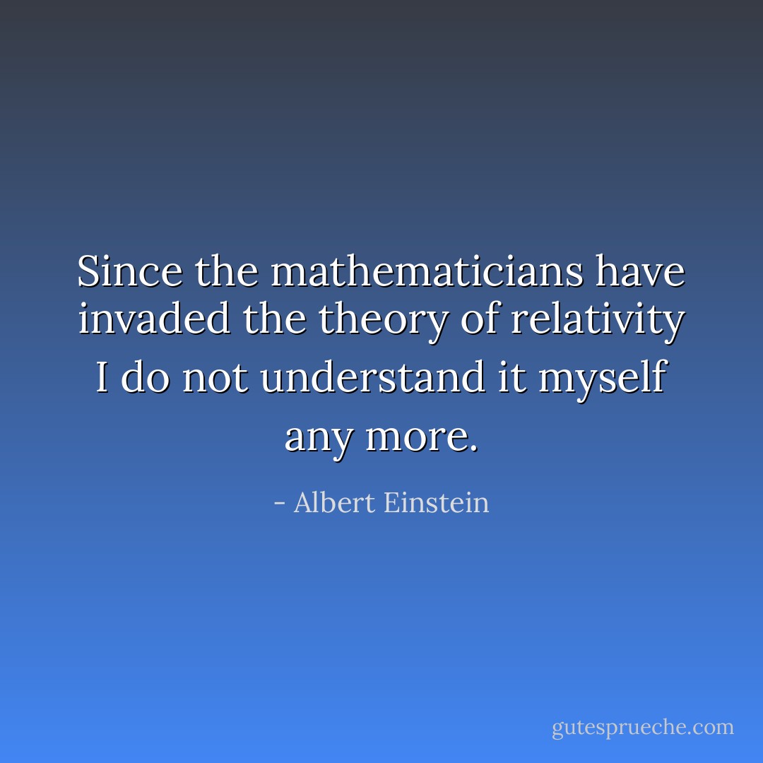 Since the mathematicians have invaded the theory of relativity I do not understand it myself any more. - Albert Einstein
