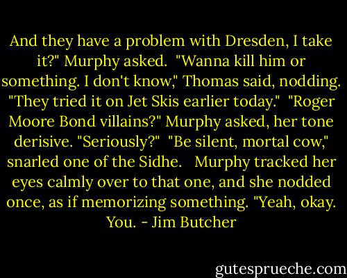 And they have a problem with Dresden, I take it?" Murphy asked.<br /><br />"Wanna kill him or something. I don't know," Thomas said, nodding. "They tried it on Jet Skis earlier today."<br /><br />"Roger Moore Bond villains?" Murphy asked, her tone derisive. "Seriously?"<br /><br />"Be silent, mortal cow," snarled one of the Sidhe. <br /><br />Murphy tracked her eyes calmly over to that one, and she nodded once, as if memorizing something. "Yeah, okay. You. - Jim Butcher