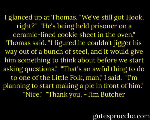 I glanced up at Thomas. "We've still got Hook, right?"<br /><br />"He's being held prisoner on a ceramic-lined cookie sheet in the oven," Thomas said. "I figured he couldn't jigger his way out of a bunch of steel, and it would give him something to think about before we start asking questions."<br /><br />"That's an awful thing to do to one of the Little Folk, man," I said.<br /><br />"I'm planning to start making a pie in front of him."<br /><br />"Nice."<br /><br />"Thank you. - Jim Butcher