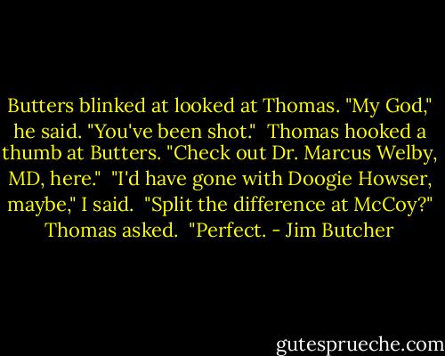Butters blinked at looked at Thomas. "My God," he said. "You've been shot."<br /><br />Thomas hooked a thumb at Butters. "Check out Dr. Marcus Welby, MD, here."<br /><br />"I'd have gone with Doogie Howser, maybe," I said.<br /><br />"Split the difference at McCoy?" Thomas asked.<br /><br />"Perfect. - Jim Butcher