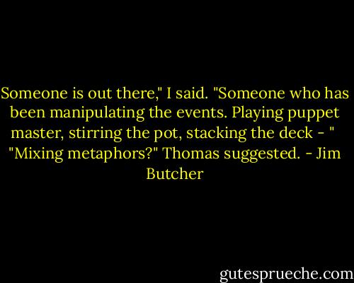 Someone is out there," I said. "Someone who has been manipulating the events. Playing puppet master, stirring the pot, stacking the deck - "<br /><br />"Mixing metaphors?" Thomas suggested. - Jim Butcher
