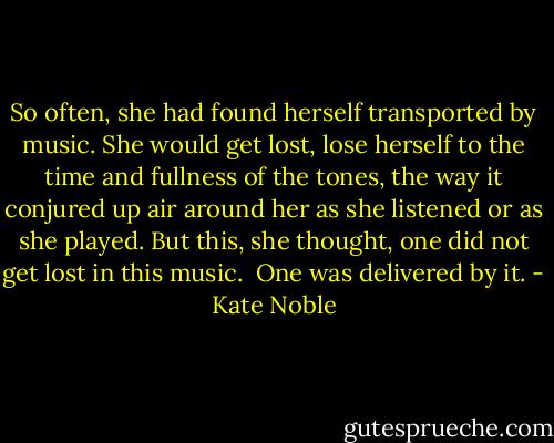 So often, she had found herself transported by music. She would get lost, lose herself to the time and fullness of the tones, the way it conjured up air around her as she listened or as she played. But this, she thought, one did not get lost in this music.<br /><br />One was delivered by it. - Kate Noble