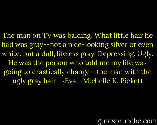 The man on TV was balding. What little hair he had was gray--not a nice-looking silver or even white, but a dull, lifeless gray. Depressing. Ugly. He was the person who told me my life was going to drastically change--the man with the ugly gray hair.<br /><br />~Eva - Michelle K. Pickett