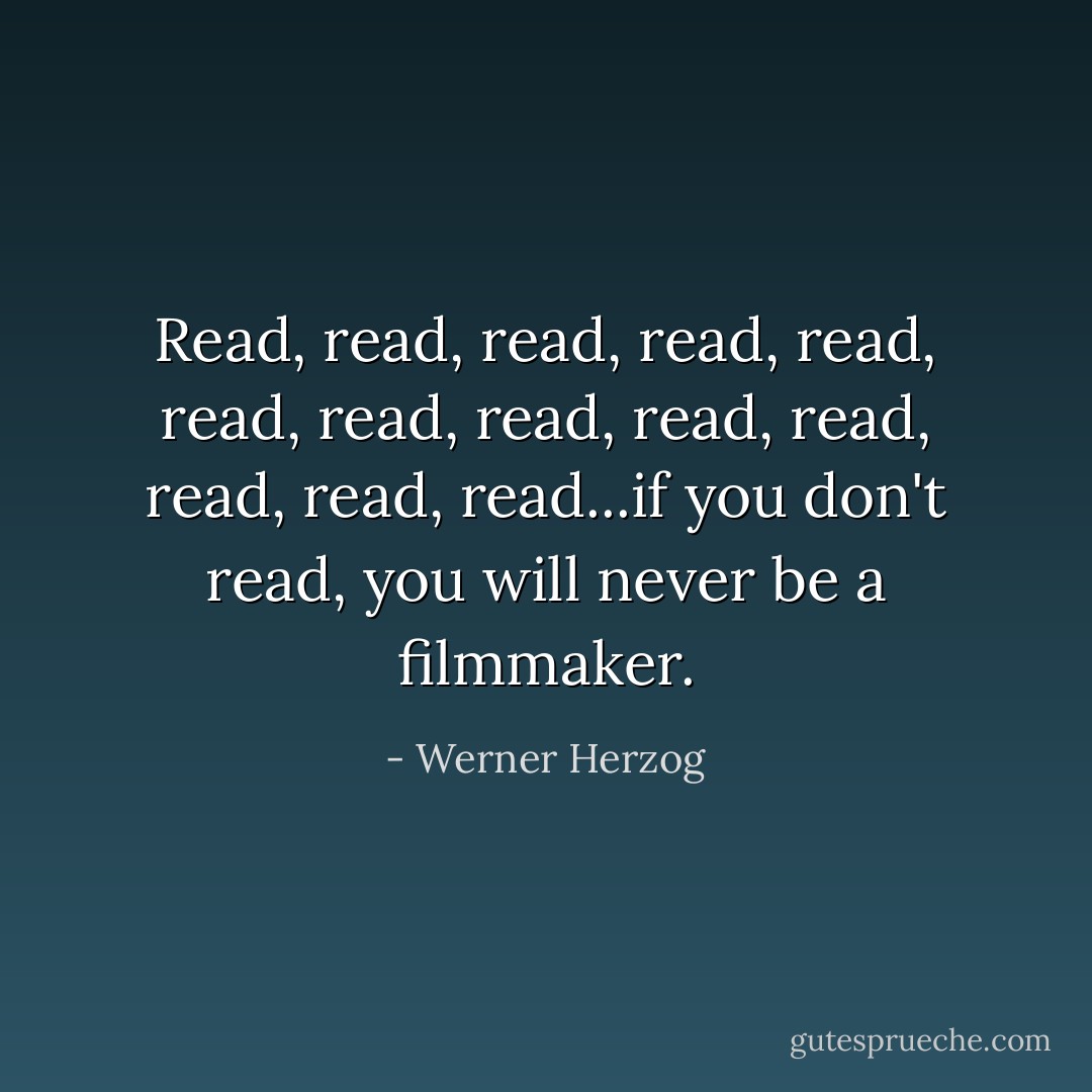 Read, read, read, read, read, read, read, read, read, read, read, read, read...if you don't read, you will never be a filmmaker. - Werner Herzog