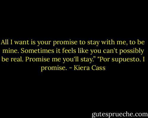 All I want is your promise to stay with me, to be mine. Sometimes it feels like you can't possibly be real. Promise me you'll stay.”<br />"Por supuesto. I promise. - Kiera Cass