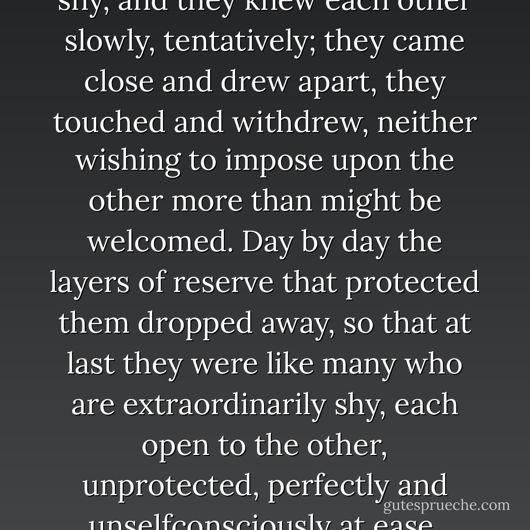 In his forty-third year William Stoner learned what others, much younger, had learned before him: that the person one loves at first is not the person one loves at last, and that love is not an end but a process through which one person attempts to know another.<br />They were both very shy, and they knew each other slowly, tentatively; they came close and drew apart, they touched and withdrew, neither wishing to impose upon the other more than might be welcomed. Day by day the layers of reserve that protected them dropped away, so that at last they were like many who are extraordinarily shy, each open to the other, unprotected, perfectly and unselfconsciously at ease.<br />Nearly every afternoon, when his classes were over, he came to her apartment. They made love, and talked, and made love again, like children who did not think of tiring at their play. The spring days lengthened, and they looked forward to the summer. - John  Williams