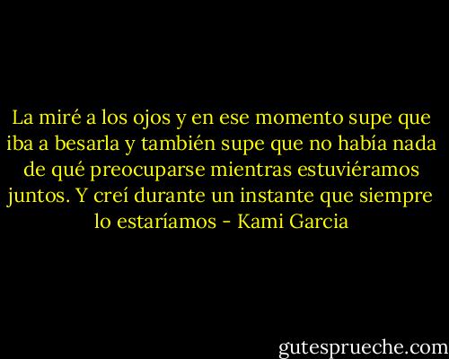 La miré a los ojos y en ese momento supe que iba a besarla y también supe que no había nada de qué preocuparse mientras estuviéramos juntos. Y creí durante un instante que siempre lo estaríamos - Kami Garcia
