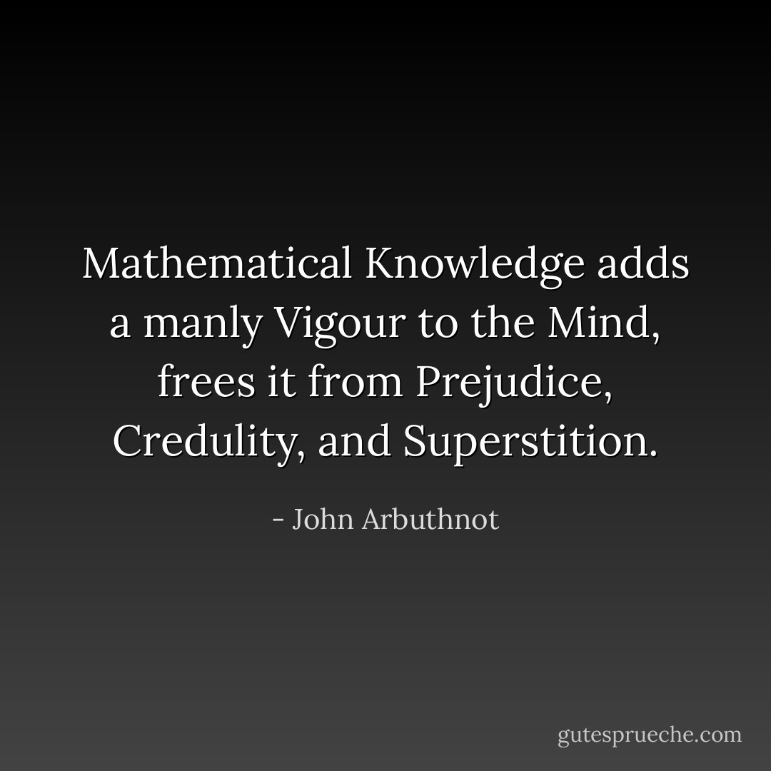 <i>Mathematical Knowledge</i> adds a manly <i>Vigour</i> to the Mind, frees it from <i>Prejudice</i>, <i>Credulity</i>, and <i>Superstition</i>. - John Arbuthnot