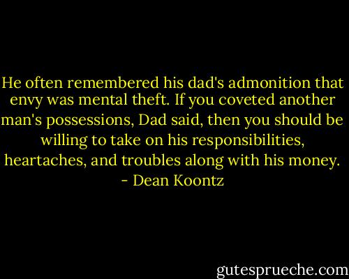 He often remembered his dad's admonition that envy was mental theft. If you coveted another man's possessions, Dad said, then you should be willing to take on his responsibilities, heartaches, and troubles along with his money. - Dean Koontz