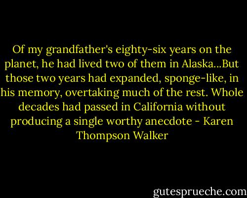 Of my grandfather's eighty-six years on the planet, he had lived two of them in Alaska...But those two years had expanded, sponge-like, in his memory, overtaking much of the rest. Whole decades had passed in California without producing a single worthy anecdote - Karen Thompson Walker