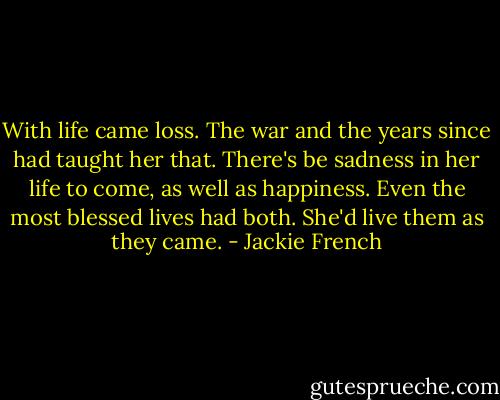 With life came loss. The war and the years since had taught her that. There's be sadness in her life to come, as well as happiness. Even the most blessed lives had both. She'd live them as they came. - Jackie French