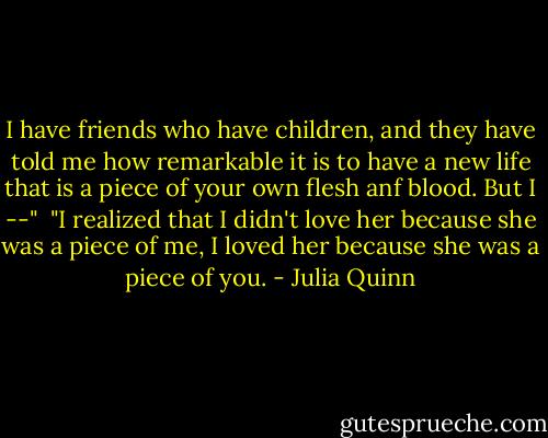 I have friends who have children, and they have told me how remarkable it is to have a new life that is a piece of your own flesh anf blood. But I --"<br /><br />"I realized that I didn't love her because she was a piece of me, I loved her because she was a piece of you. - Julia Quinn