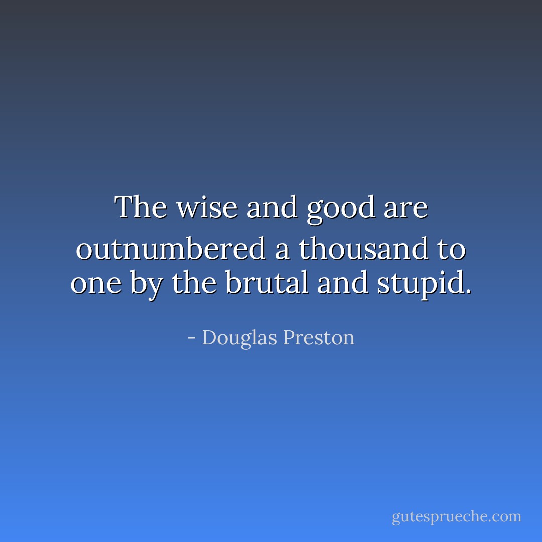 The wise and good are outnumbered a thousand to one by the brutal and stupid. - Douglas Preston