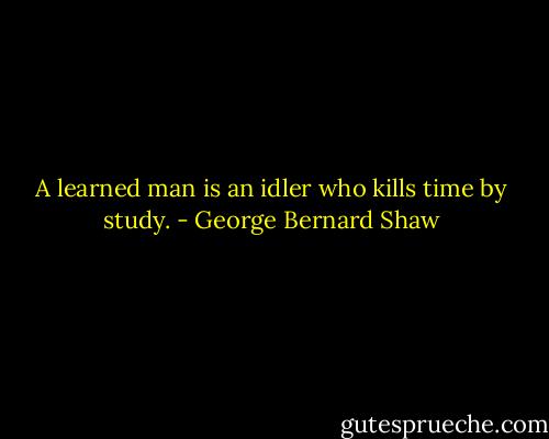 A learned man is an idler who kills time by study. - George Bernard Shaw
