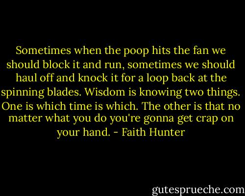 Sometimes when the poop hits the fan we should block it and run, sometimes we should haul off and knock it for a loop back at the spinning blades. Wisdom is knowing two things. One is which time is which. The other is that no matter what you do you're gonna get crap on your hand. - Faith Hunter