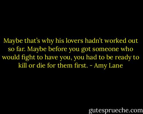 Maybe that’s why his lovers hadn’t worked out so far. Maybe before you got someone who would fight to have you, you had to be ready to kill or die for them first. - Amy Lane