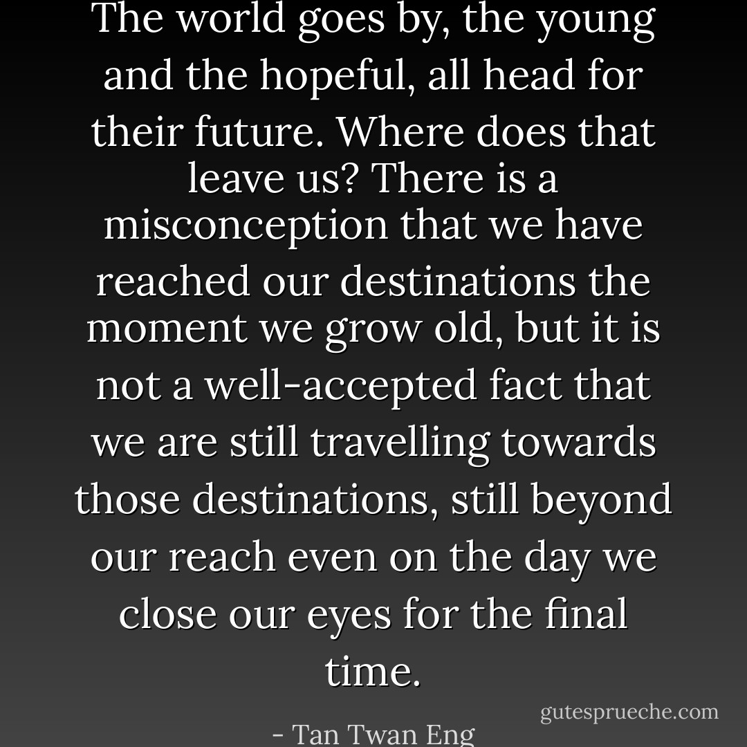 The world goes by, the young and the hopeful, all head for their future. Where does that leave us? There is a misconception that we have reached our destinations the moment we grow old, but it is not a well-accepted fact that we are still travelling towards those destinations, still beyond our reach even on the day we close our eyes for the final time. - Tan Twan Eng