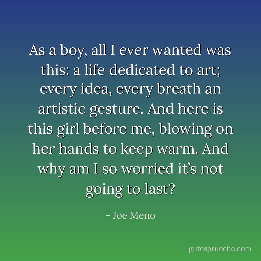 As a boy, all I ever wanted was this: a<br />life dedicated to art; every idea, every breath an artistic gesture. And here is this girl before me,<br />blowing on her hands to keep warm. And why am I so worried it’s not going to last? - Joe Meno