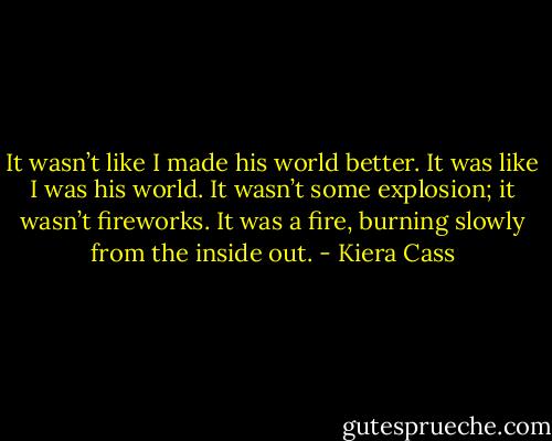 It wasn’t like I made his world better. It was like I was his world. It wasn’t some explosion; it wasn’t fireworks. It was a fire, burning slowly from the inside out. - Kiera Cass