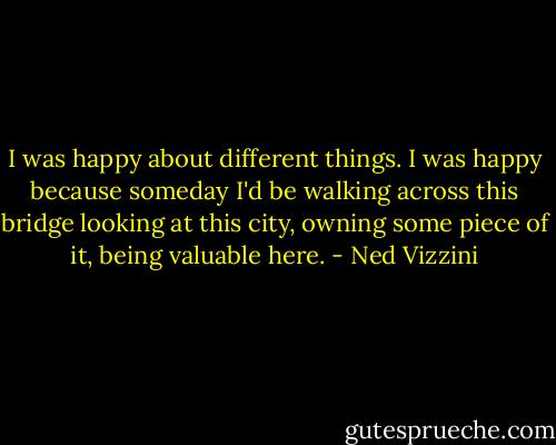 I was happy about different things. I was happy because someday I'd be walking across this bridge looking at this city, owning some piece of it, being valuable here. - Ned Vizzini