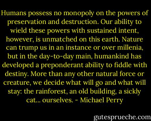 Humans possess no monopoly on the powers of preservation and destruction. Our ability to wield these powers with sustained intent, however, is unmatched on this earth. Nature can trump us in an instance or over millenia, but in the day-to-day main, humankind has developed a preponderant ability to fiddle with destiny. More than any other natural force or creature, we decide what will go and what will stay: the rainforest, an old building, a sickly cat... ourselves. - Michael Perry