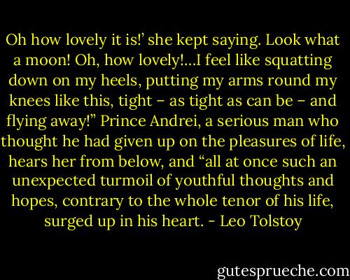 Oh how lovely it is!’ she kept saying. Look what a moon! Oh, how lovely!…I feel like squatting down on my heels, putting my arms round my knees like this, tight – as tight as can be – and flying away!” Prince Andrei, a serious man who thought he had given up on the pleasures of life, hears her from below, and “all at once such an unexpected turmoil of youthful thoughts and hopes, contrary to the whole tenor of his life, surged up in his heart. - Leo Tolstoy