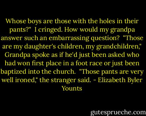 Whose boys are those with the holes in their pants?"<br /><br />I cringed. How would my grandpa answer such an embarrassing question?<br /><br />"Those are my daughter's children, my grandchildren," Grandpa spoke as if he'd just been asked who had won first place in a foot race or just been baptized into the church.<br /><br />"Those pants are very well ironed," the stranger said. - Elizabeth Byler Younts
