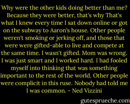 Why were the other kids doing better than me? Because they were better, that's why That's what I knew every time I sat down online or got on the subway to Aaron's house. Other people weren't smoking or jerking off, and those that were were gifted-able to live and compete at the same time. I wasn't gifted. Mom was wrong. I was just smart and I worked hard. I had fooled myself into thinking that was something important to the rest of the world. Other people were complicit in this ruse. Nobody had told me I was common. - Ned Vizzini
