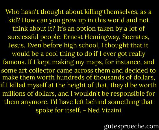 Who hasn't thought about killing themselves, as a kid? How can you grow up in this world and not think about it? It's an option taken by a lot of successful people: Ernest Hemingway, Socrates, Jesus. Even before high school, I thought that it would be a cool thing to do if I ever got really famous. If I kept making my maps, for instance, and some art collector came across them and decided to make them worth hundreds of thousands of dollars, if I killed myself at the height of that, they'd be worth millions of dollars, and I wouldn't be responsible for them anymore. I'd have left behind something that spoke for itself. - Ned Vizzini