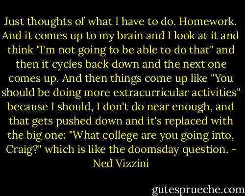 Just thoughts of what I have to do. Homework. And it comes up to my brain and I look at it and think "I'm not going to be able to do that" and then it cycles back down and the next one comes up. And then things come up like "You should be doing more extracurricular activities" because I should, I don't do near enough, and that gets pushed down and it's replaced with the big one: "What college are you going into, Craig?" which is like the doomsday question. - Ned Vizzini