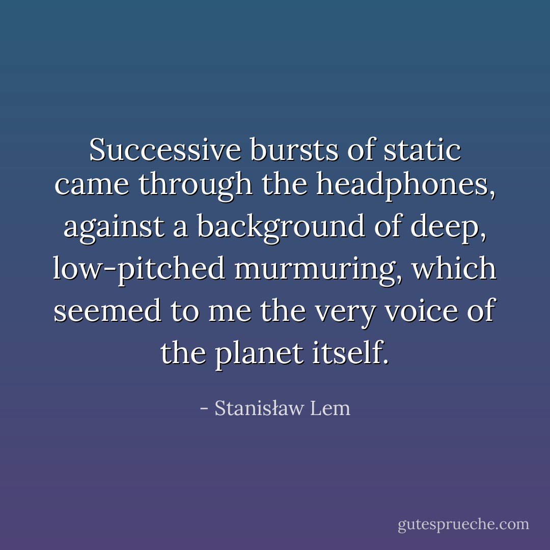 Successive bursts of static came through the headphones, against a background of deep, low-pitched murmuring, which seemed to me the very voice of the planet itself. - Stanisław Lem