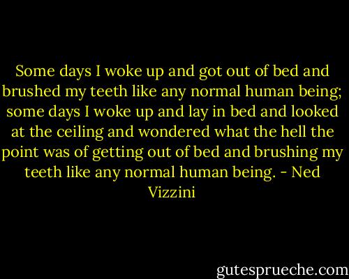 Some days I woke up and got out of bed and brushed my teeth like any normal human being; some days I woke up and lay in bed and looked at the ceiling and wondered what the hell the point was of getting out of bed and brushing my teeth like any normal human being. - Ned Vizzini