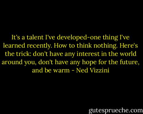 It's a talent I've developed-one thing I've learned recently. How to think nothing. Here's the trick: don't have any interest in the world around you, don't have any hope for the future, and be warm - Ned Vizzini