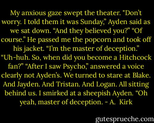 My anxious gaze swept the theater.<br />"Don’t worry. I told them it was Sunday,” Ayden said as we sat down.<br />“And they believed you?”<br />“Of course.” He passed me the popcorn and took off his jacket. “I’m the master of deception.”<br />“Uh-huh. So, when did you become a Hitchcock fan?”<br />“After I saw Psycho,” answered a voice clearly not Ayden’s.<br />We turned to stare at Blake.<br />And Jayden.<br />And Tristan.<br />And Logan.<br />All sitting behind us.<br />I smirked at a sheepish Ayden. “Oh yeah, master of deception. - A.  Kirk